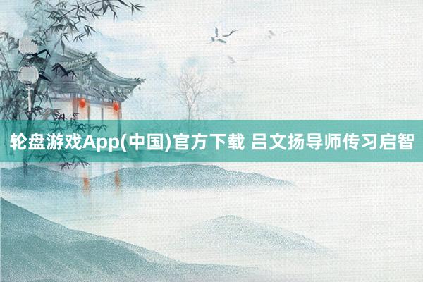 轮盘游戏App(中国)官方下载 吕文扬导师传习启智