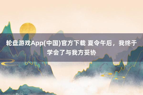 轮盘游戏App(中国)官方下载 夏令午后，我终于学会了与我方妥协
