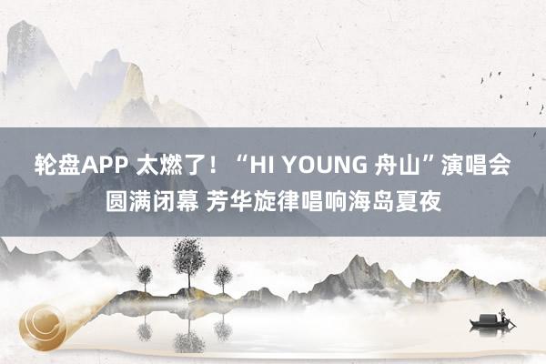 轮盘APP 太燃了！“HI YOUNG 舟山”演唱会圆满闭幕 芳华旋律唱响海岛夏夜
