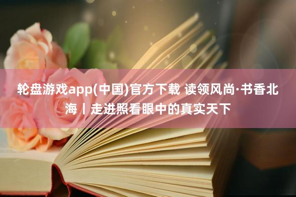 轮盘游戏app(中国)官方下载 读领风尚·书香北海丨走进照看眼中的真实天下