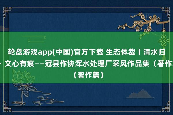 轮盘游戏app(中国)官方下载 生态体裁丨清水归源 · 文心有痕——冠县作协浑水处理厂采风作品集（著作篇）