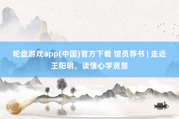 轮盘游戏app(中国)官方下载 馆员荐书 | 走近王阳明，读懂心学贤慧