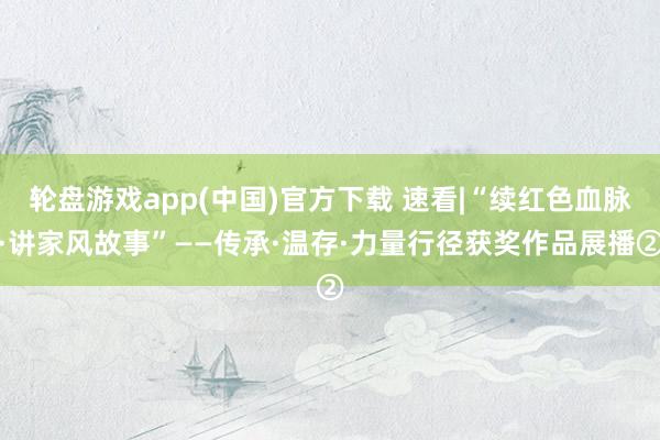 轮盘游戏app(中国)官方下载 速看|“续红色血脉·讲家风故事”——传承·温存·力量行径获奖作品展播②