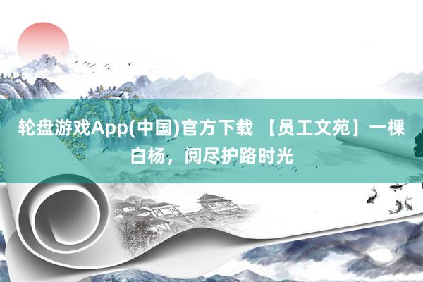 轮盘游戏App(中国)官方下载 【员工文苑】一棵白杨，阅尽护路时光