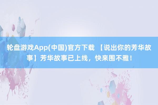 轮盘游戏App(中国)官方下载 【说出你的芳华故事】芳华故事已上线，快来围不雅！