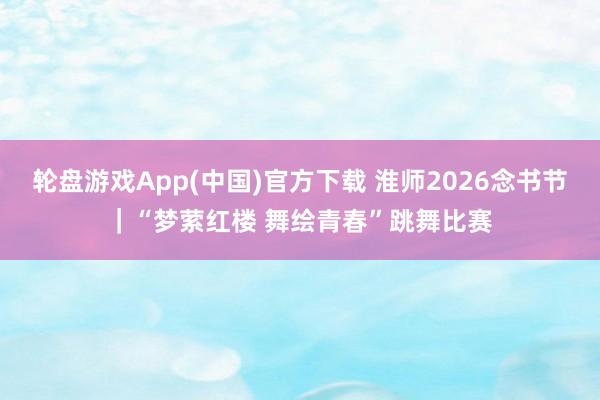 轮盘游戏App(中国)官方下载 淮师2026念书节｜“梦萦红楼 舞绘青春”跳舞比赛