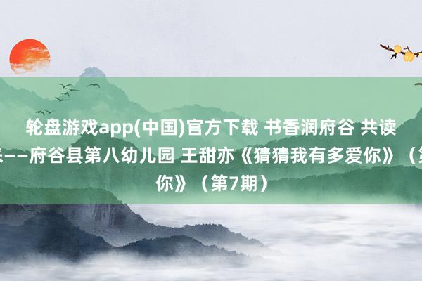 轮盘游戏app(中国)官方下载 书香润府谷 共读向将来——府谷县第八幼儿园 王甜亦《猜猜我有多爱你》（第7期）