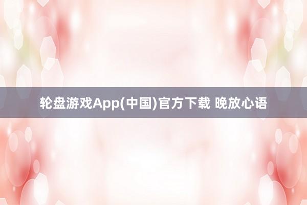 轮盘游戏App(中国)官方下载 晚放心语