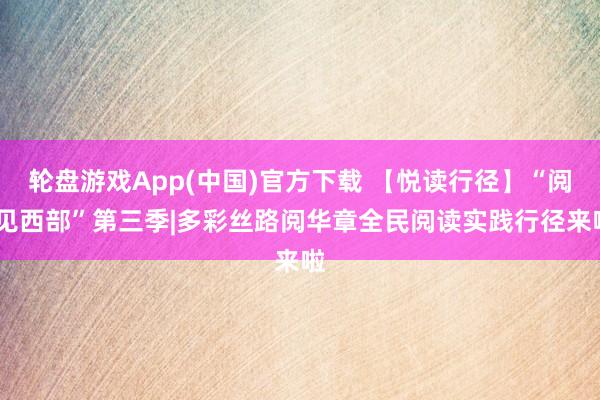 轮盘游戏App(中国)官方下载 【悦读行径】“阅·见西部”第三季|多彩丝路阅华章全民阅读实践行径来啦