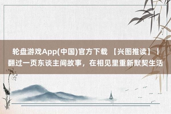 轮盘游戏App(中国)官方下载 【兴图推读】丨翻过一页东谈主间故事，在相见里重新默契生活