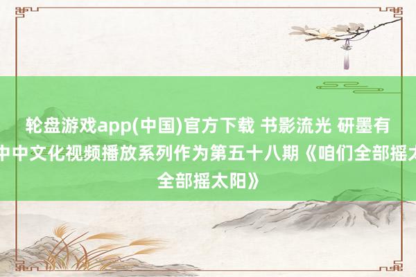 轮盘游戏app(中国)官方下载 书影流光 研墨有约 | 中中文化视频播放系列作为第五十八期《咱们全部摇太阳》