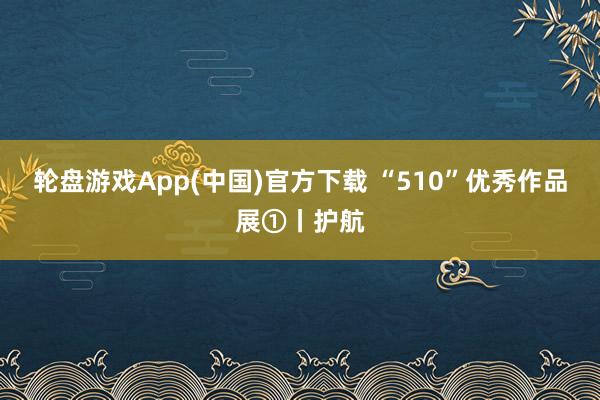轮盘游戏App(中国)官方下载 “510”优秀作品展①丨护航