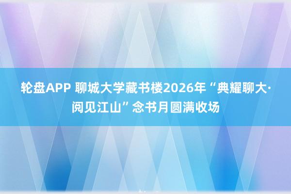轮盘APP 聊城大学藏书楼2026年“典耀聊大·阅见江山”念书月圆满收场