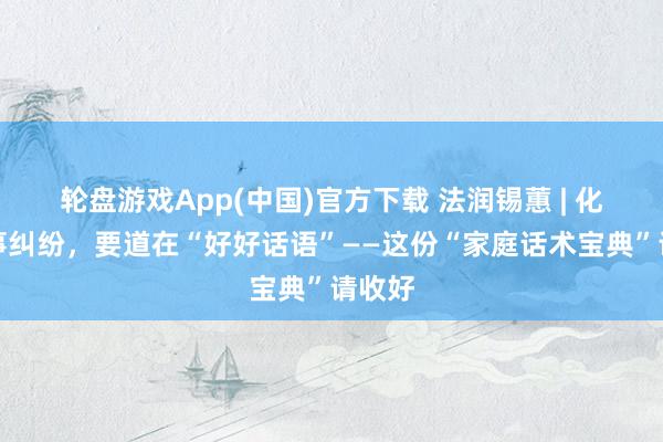轮盘游戏App(中国)官方下载 法润锡蕙 | 化解家事纠纷，要道在“好好话语”——这份“家庭话术宝典”请收好