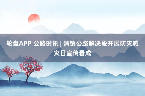 轮盘APP 公路时讯 | 清镇公路解决段开展防灾减灾日宣传看成