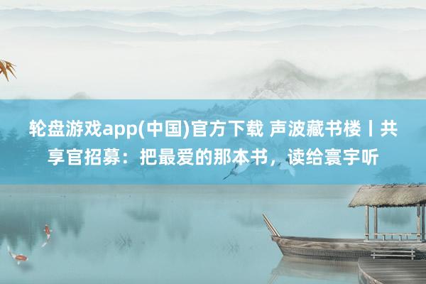 轮盘游戏app(中国)官方下载 声波藏书楼丨共享官招募：把最爱的那本书，读给寰宇听