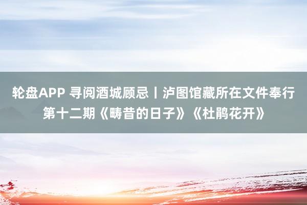 轮盘APP 寻阅酒城顾忌丨泸图馆藏所在文件奉行第十二期《畴昔的日子》《杜鹃花开》