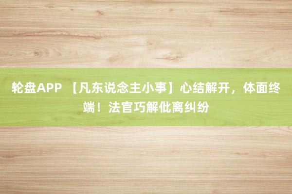 轮盘APP 【凡东说念主小事】心结解开，体面终端！法官巧解仳离纠纷