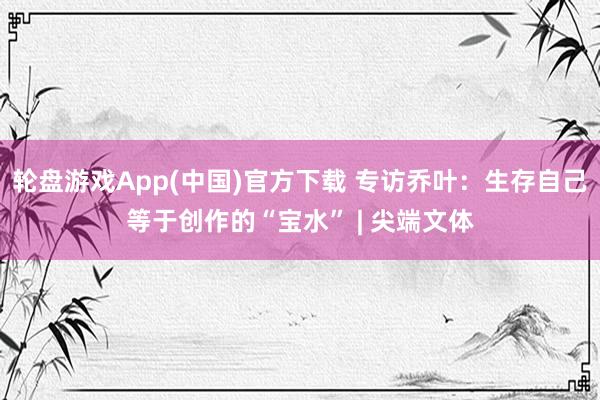 轮盘游戏App(中国)官方下载 专访乔叶：生存自己等于创作的“宝水” | 尖端文体
