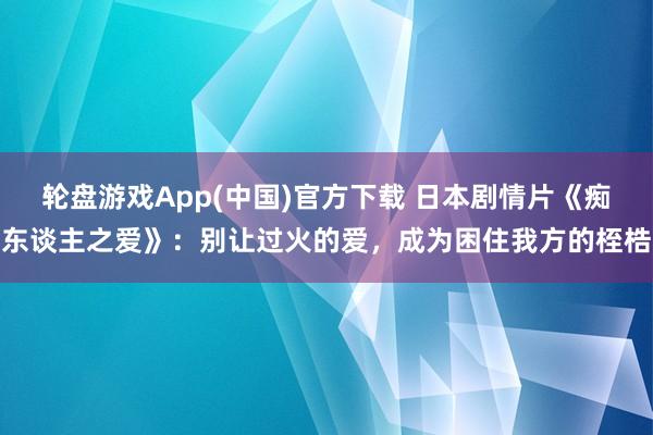 轮盘游戏App(中国)官方下载 日本剧情片《痴东谈主之爱》：别让过火的爱，成为困住我方的桎梏