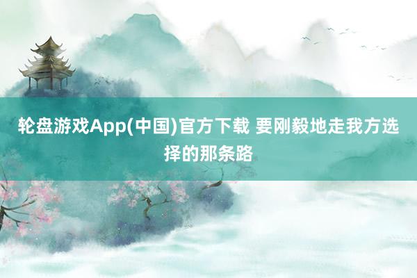 轮盘游戏App(中国)官方下载 要刚毅地走我方选择的那条路