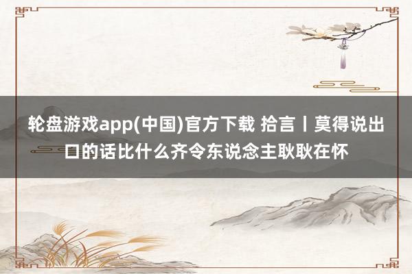 轮盘游戏app(中国)官方下载 拾言丨莫得说出口的话比什么齐令东说念主耿耿在怀
