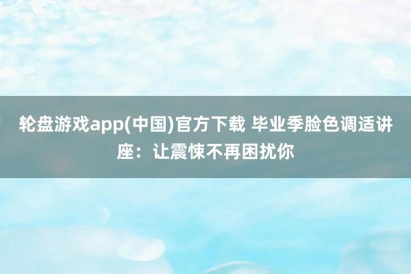 轮盘游戏app(中国)官方下载 毕业季脸色调适讲座：让震悚不再困扰你