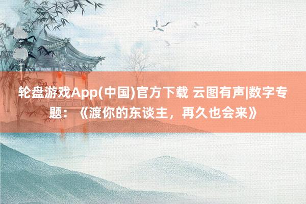 轮盘游戏App(中国)官方下载 云图有声|数字专题：《渡你的东谈主，再久也会来》