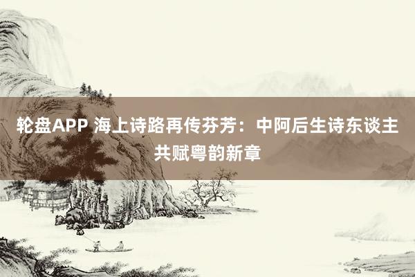 轮盘APP 海上诗路再传芬芳:中阿后生诗东谈主共赋粤韵新章