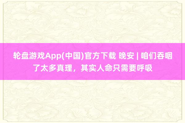轮盘游戏App(中国)官方下载 晚安 | 咱们吞咽了太多真理，其实人命只需要呼吸