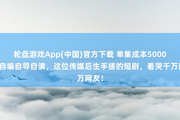 轮盘游戏App(中国)官方下载 单集成本5000元,自编自导自演,这位传媒后生手搓的短剧,看哭千万网友!