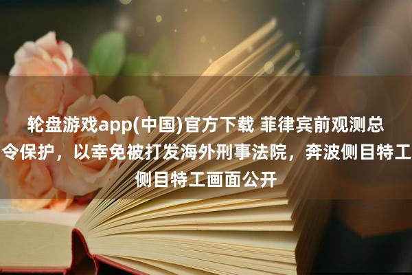 轮盘游戏app(中国)官方下载 菲律宾前观测总监寻求功令保护，以幸免被打发海外刑事法院，奔波侧目特工画面公开