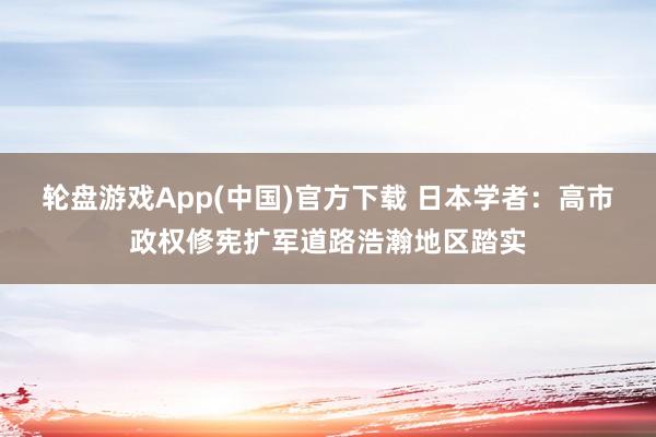 轮盘游戏App(中国)官方下载 日本学者：高市政权修宪扩军道路浩瀚地区踏实