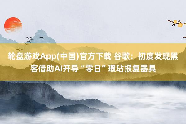 轮盘游戏App(中国)官方下载 谷歌：初度发现黑客借助AI开导“零日”瑕玷报复器具