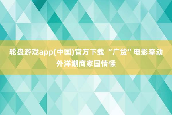 轮盘游戏app(中国)官方下载 “广货”电影牵动外洋潮商家国情愫