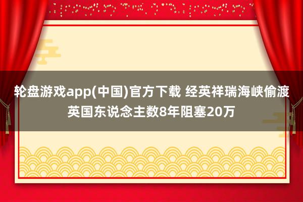 轮盘游戏app(中国)官方下载 经英祥瑞海峡偷渡英国东说念主数8年阻塞20万