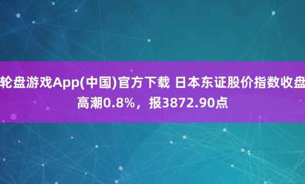 轮盘游戏App(中国)官方下载 日本东证股价指数收盘高潮0.8%，报3872.90点