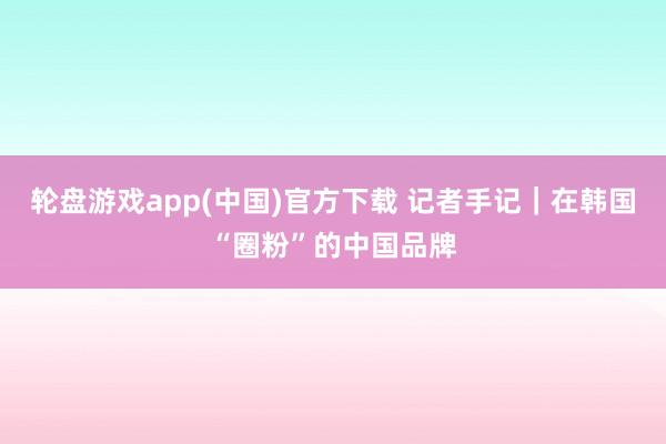 轮盘游戏app(中国)官方下载 记者手记｜在韩国“圈粉”的中国品牌