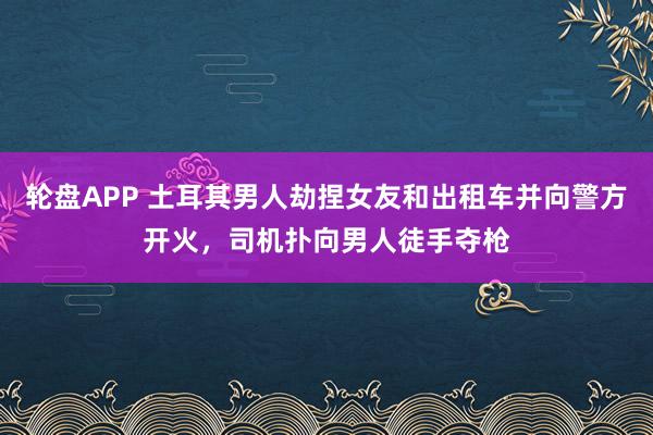 轮盘APP 土耳其男人劫捏女友和出租车并向警方开火，司机扑向男人徒手夺枪