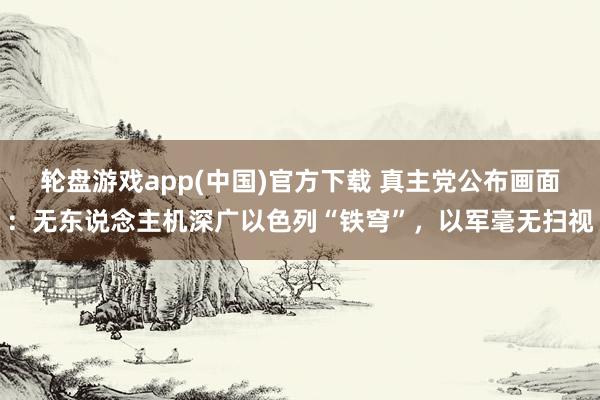 轮盘游戏app(中国)官方下载 真主党公布画面：无东说念主机深广以色列“铁穹”，以军毫无扫视