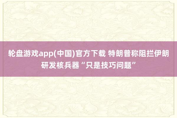 轮盘游戏app(中国)官方下载 特朗普称阻拦伊朗研发核兵器“只是技巧问题”