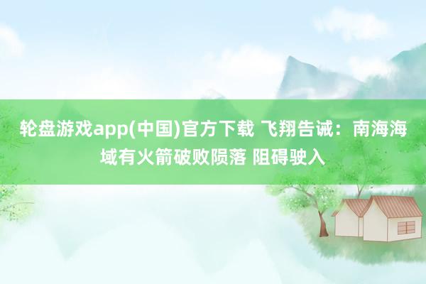轮盘游戏app(中国)官方下载 飞翔告诫：南海海域有火箭破败陨落 阻碍驶入
