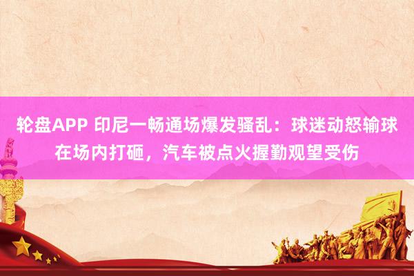 轮盘APP 印尼一畅通场爆发骚乱：球迷动怒输球在场内打砸，汽车被点火握勤观望受伤