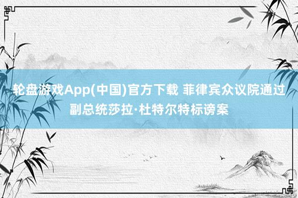 轮盘游戏App(中国)官方下载 菲律宾众议院通过副总统莎拉·杜特尔特标谤案