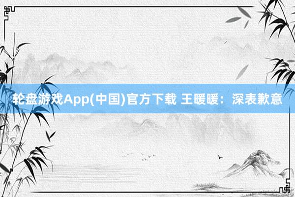 轮盘游戏App(中国)官方下载 王暖暖：深表歉意