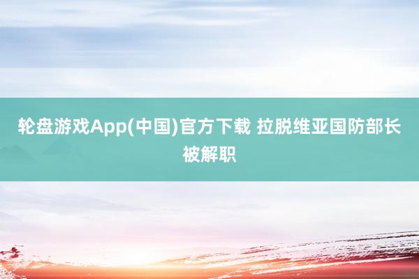 轮盘游戏App(中国)官方下载 拉脱维亚国防部长被解职