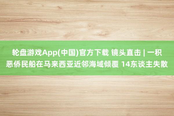 轮盘游戏App(中国)官方下载 镜头直击 | 一积恶侨民船在马来西亚近邻海域倾覆 14东谈主失散