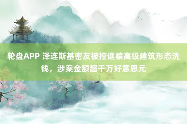 轮盘APP 泽连斯基密友被控诓骗高级建筑形态洗钱，涉案金额超千万好意思元