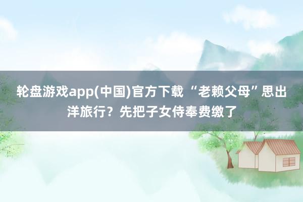轮盘游戏app(中国)官方下载 “老赖父母”思出洋旅行？先把子女侍奉费缴了
