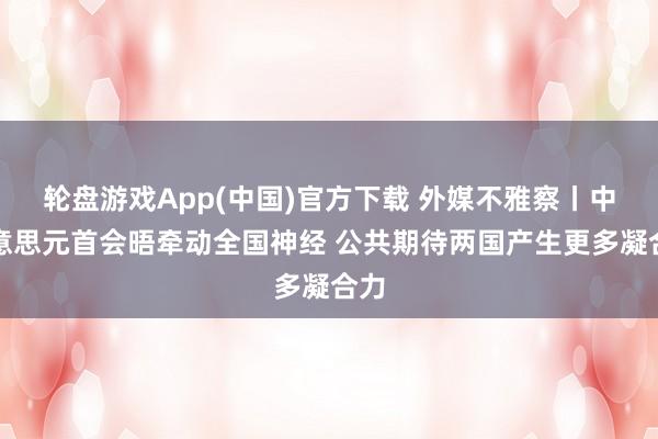 轮盘游戏App(中国)官方下载 外媒不雅察丨中好意思元首会晤牵动全国神经 公共期待两国产生更多凝合力
